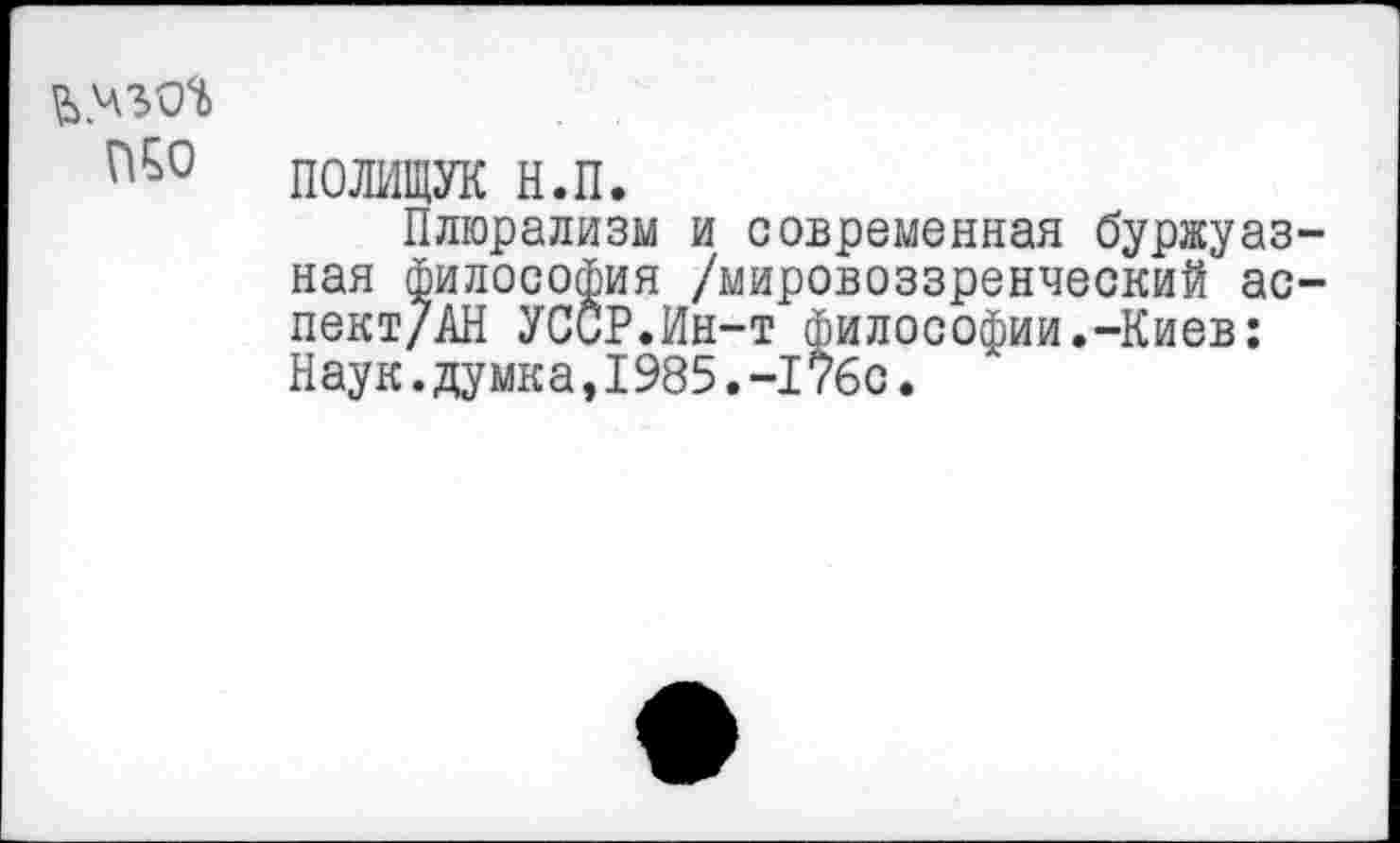 ﻿№0
ПОЛИЩУК н.п.
Плюрализм и современная буржуазная философия /мировоззренческий ас-пект/АН УССР.Ин-т философии.-Киев: Наук.думка,1985.-176с.